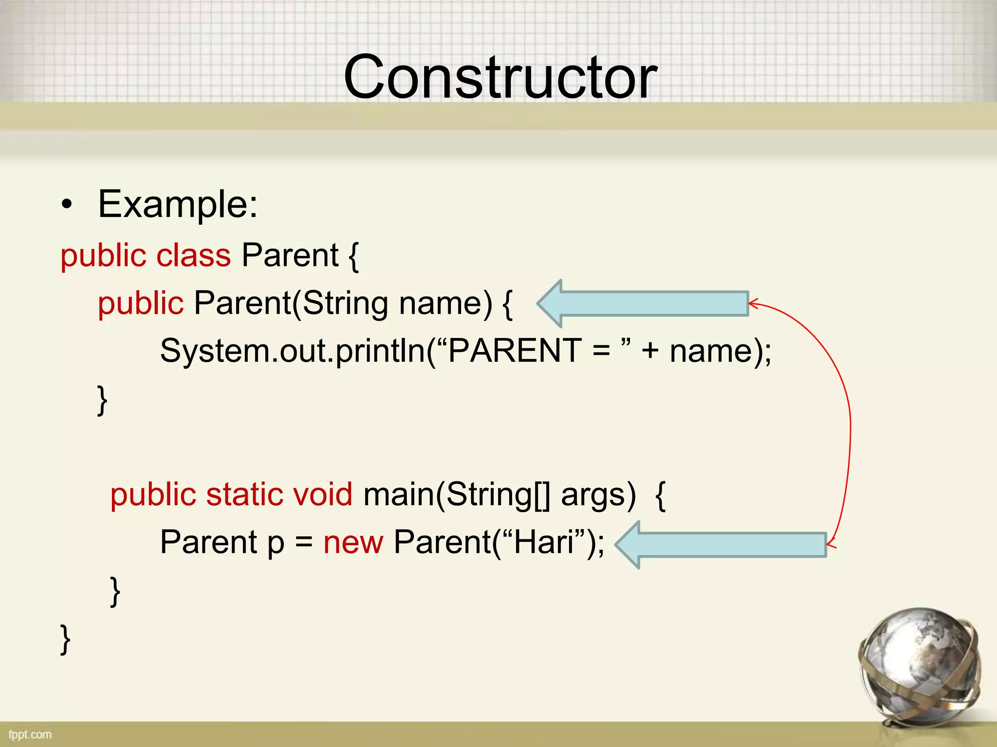 Constructor
• Example:
public class Parent {
public Parent(String name) {
System.out.println(“PARENT = ” + name);
}
public static void main(String[] args) {
Parent p = new Parent(“Hari”);
}
}
 