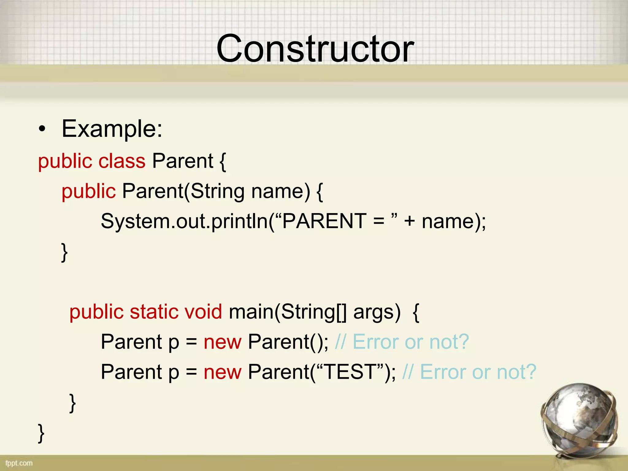 Constructor
• Example:
public class Parent {
public Parent(String name) {
System.out.println(“PARENT = ” + name);
}
public static void main(String[] args) {
Parent p = new Parent(); // Error or not?
Parent p = new Parent(“TEST”); // Error or not?
}
}
 