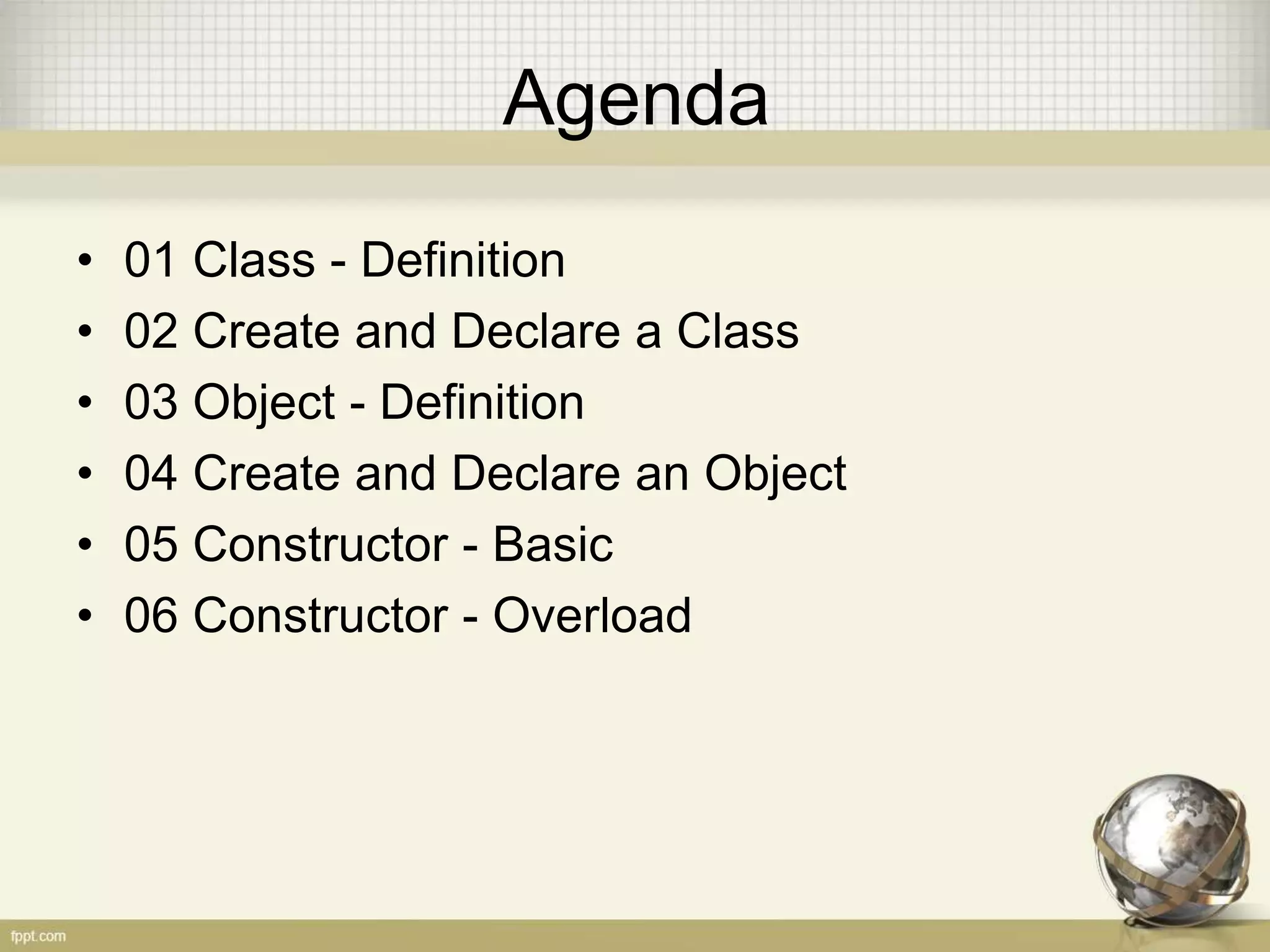 Agenda
• 01 Class - Definition
• 02 Create and Declare a Class
• 03 Object - Definition
• 04 Create and Declare an Object
• 05 Constructor - Basic
• 06 Constructor - Overload
 