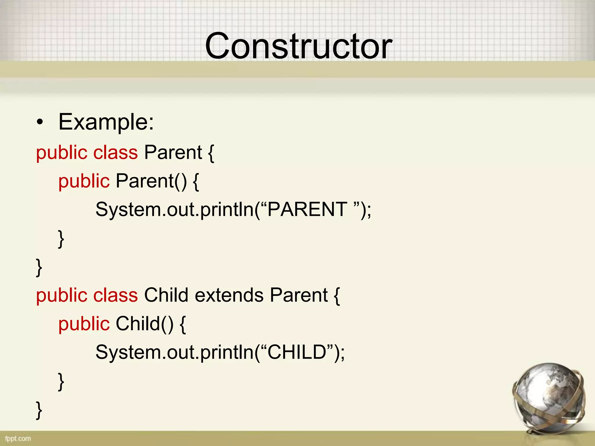 Constructor
• Example:
public class Parent {
public Parent() {
System.out.println(“PARENT ”);
}
}
public class Child extends Parent {
public Child() {
System.out.println(“CHILD”);
}
}
 