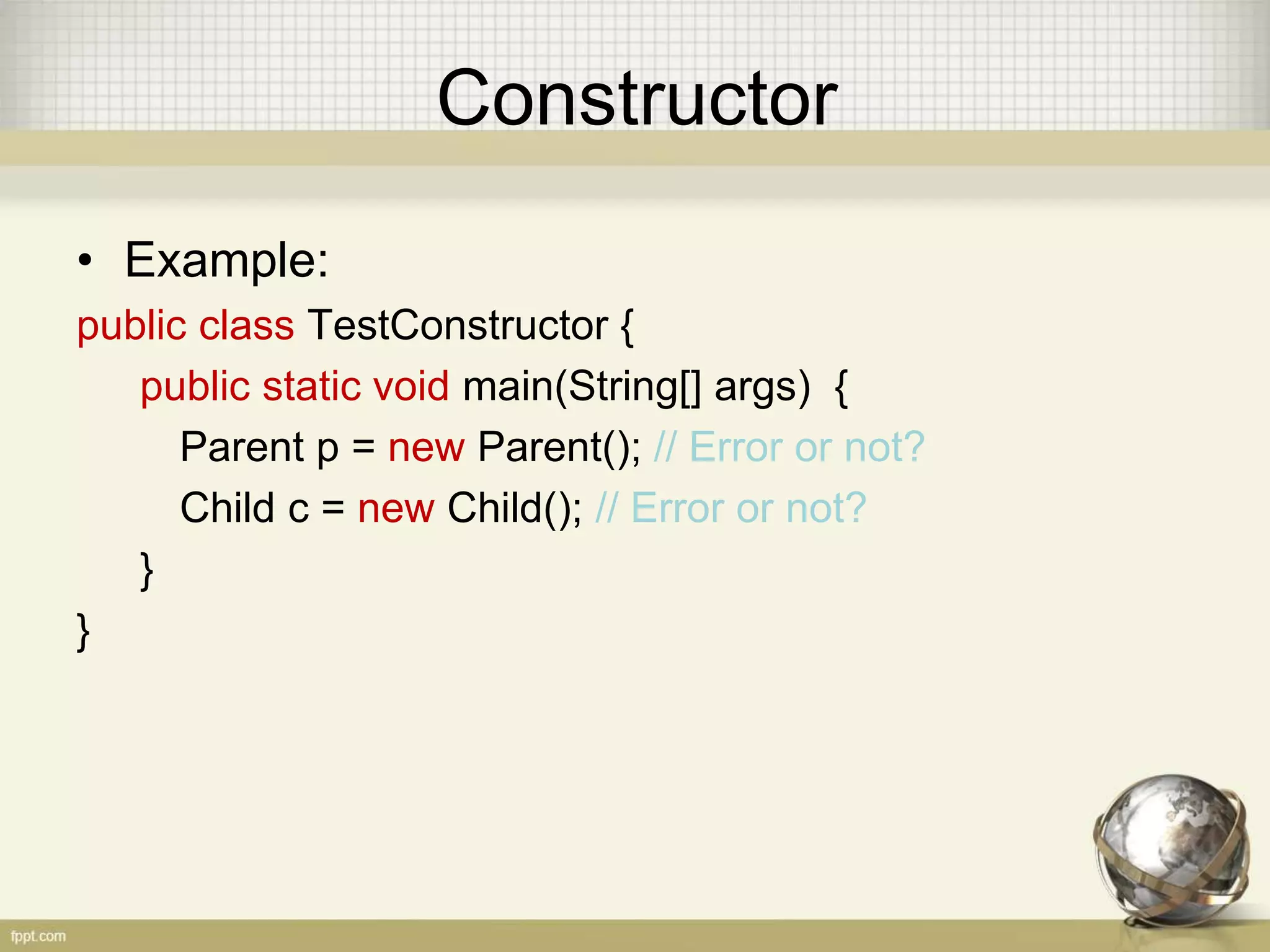 Constructor
• Example:
public class TestConstructor {
public static void main(String[] args) {
Parent p = new Parent(); // Error or not?
Child c = new Child(); // Error or not?
}
}
 