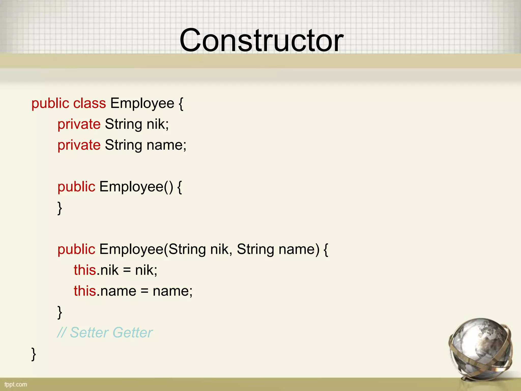 Constructor
public class Employee {
private String nik;
private String name;
public Employee() {
}
public Employee(String nik, String name) {
this.nik = nik;
this.name = name;
}
// Setter Getter
}
 