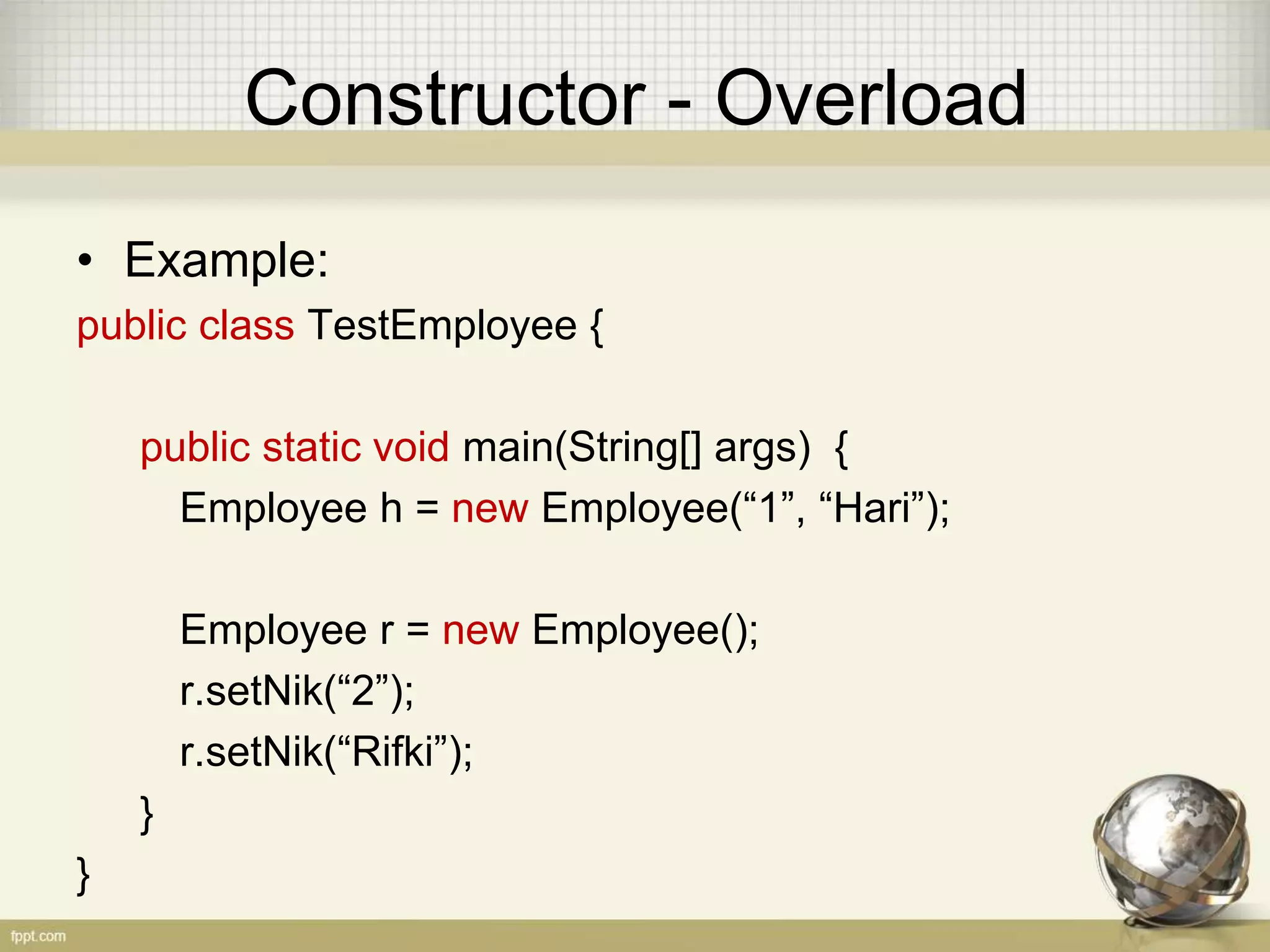 Constructor - Overload
• Example:
public class TestEmployee {
public static void main(String[] args) {
Employee h = new Employee(“1”, “Hari”);
Employee r = new Employee();
r.setNik(“2”);
r.setNik(“Rifki”);
}
}
 