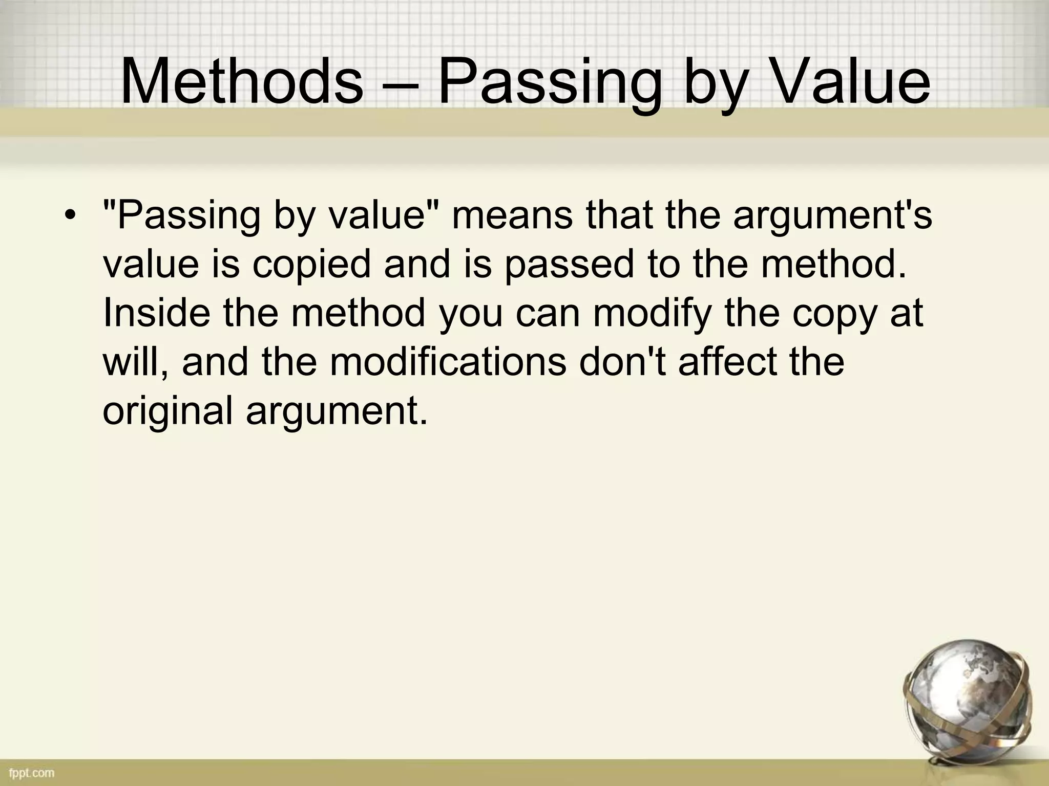 Methods – Passing by Value
• "Passing by value" means that the argument's
value is copied and is passed to the method.
Inside the method you can modify the copy at
will, and the modifications don't affect the
original argument.
 