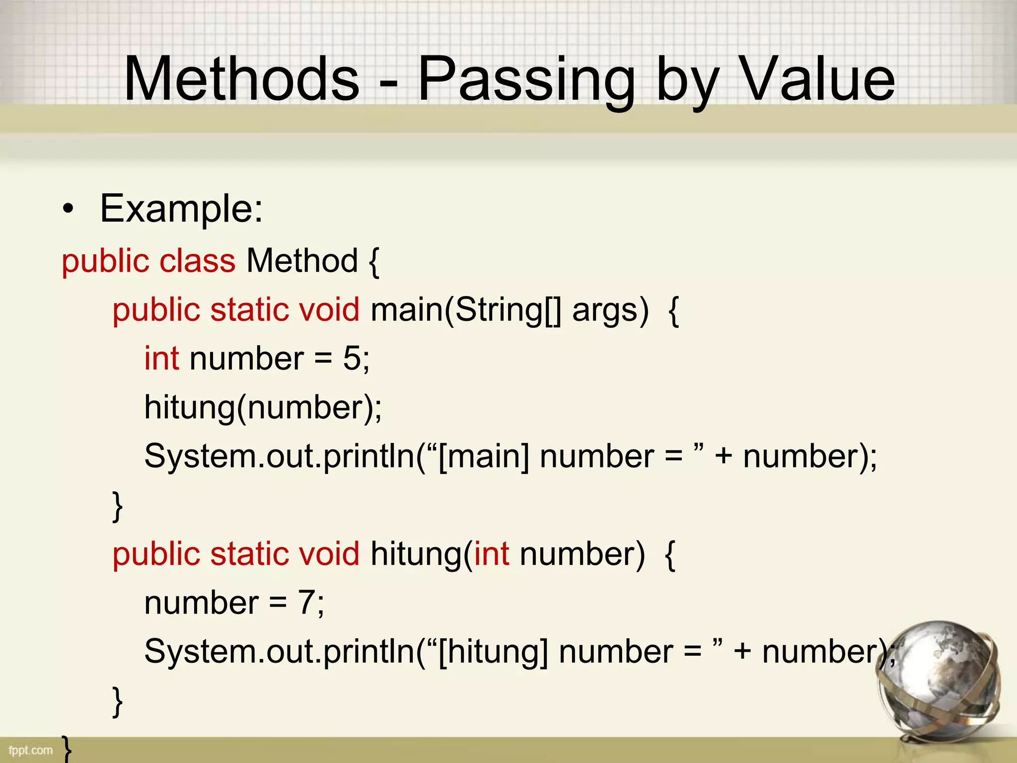 Methods - Passing by Value
• Example:
public class Method {
public static void main(String[] args) {
int number = 5;
hitung(number);
System.out.println(“[main] number = ” + number);
}
public static void hitung(int number) {
number = 7;
System.out.println(“[hitung] number = ” + number);
}
}
 