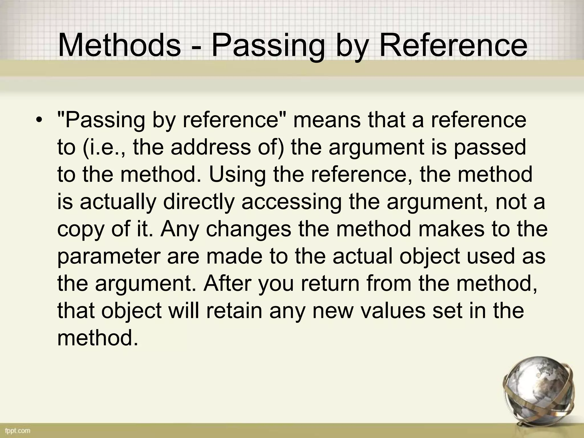 Methods - Passing by Reference
• "Passing by reference" means that a reference
to (i.e., the address of) the argument is passed
to the method. Using the reference, the method
is actually directly accessing the argument, not a
copy of it. Any changes the method makes to the
parameter are made to the actual object used as
the argument. After you return from the method,
that object will retain any new values set in the
method.
 