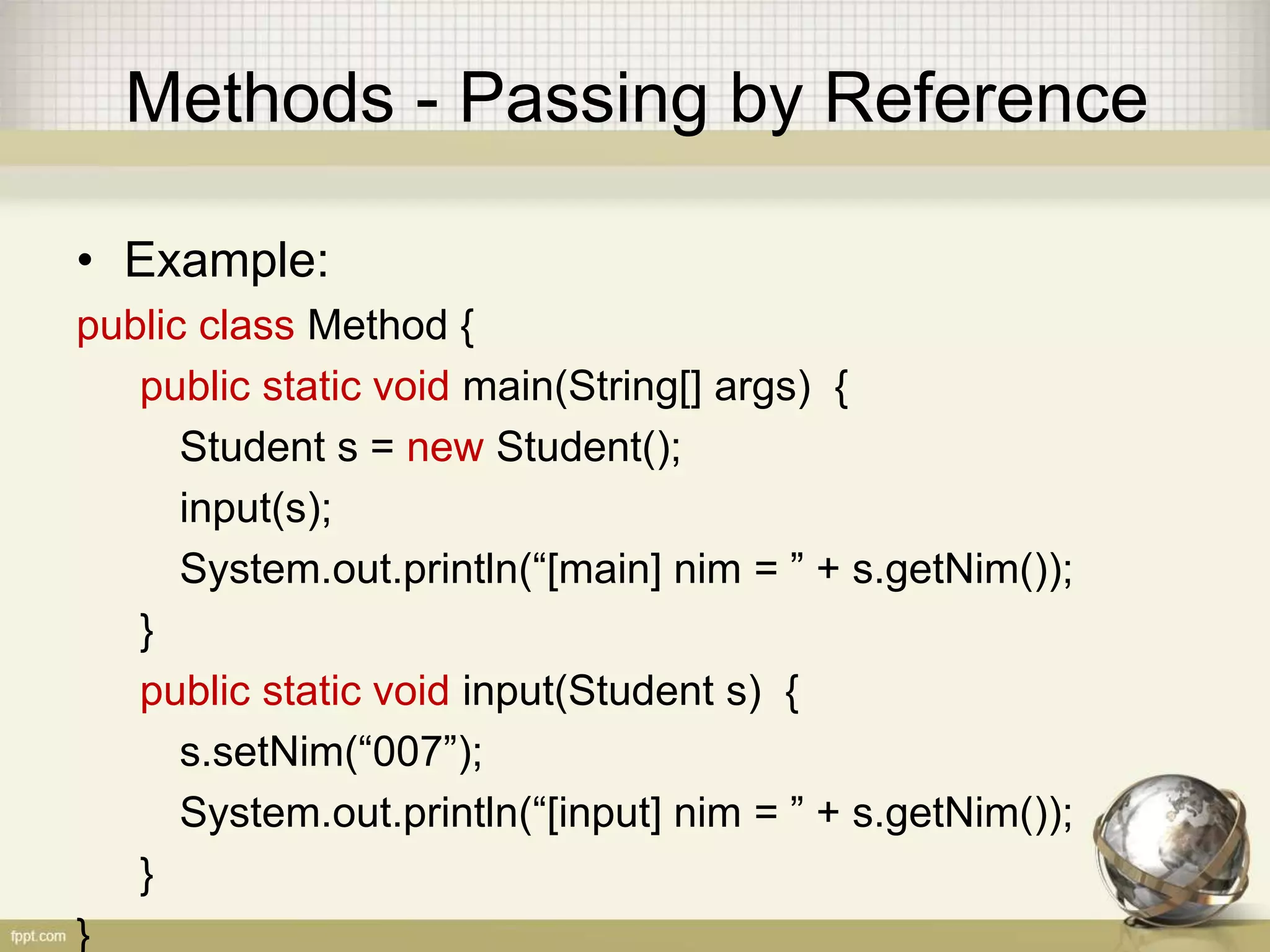 Methods - Passing by Reference
• Example:
public class Method {
public static void main(String[] args) {
Student s = new Student();
input(s);
System.out.println(“[main] nim = ” + s.getNim());
}
public static void input(Student s) {
s.setNim(“007”);
System.out.println(“[input] nim = ” + s.getNim());
}
}
 