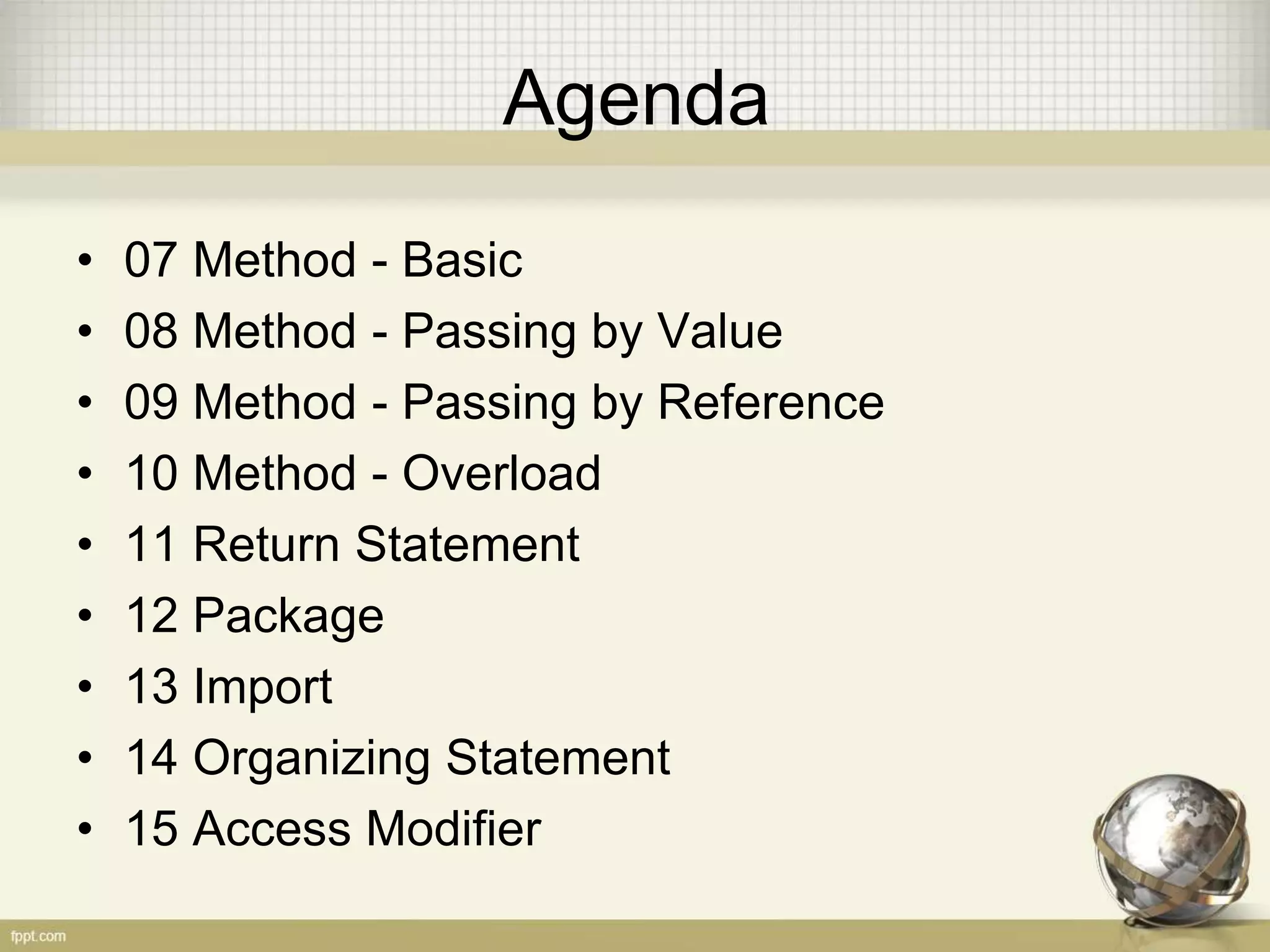 Agenda
• 07 Method - Basic
• 08 Method - Passing by Value
• 09 Method - Passing by Reference
• 10 Method - Overload
• 11 Return Statement
• 12 Package
• 13 Import
• 14 Organizing Statement
• 15 Access Modifier
 
