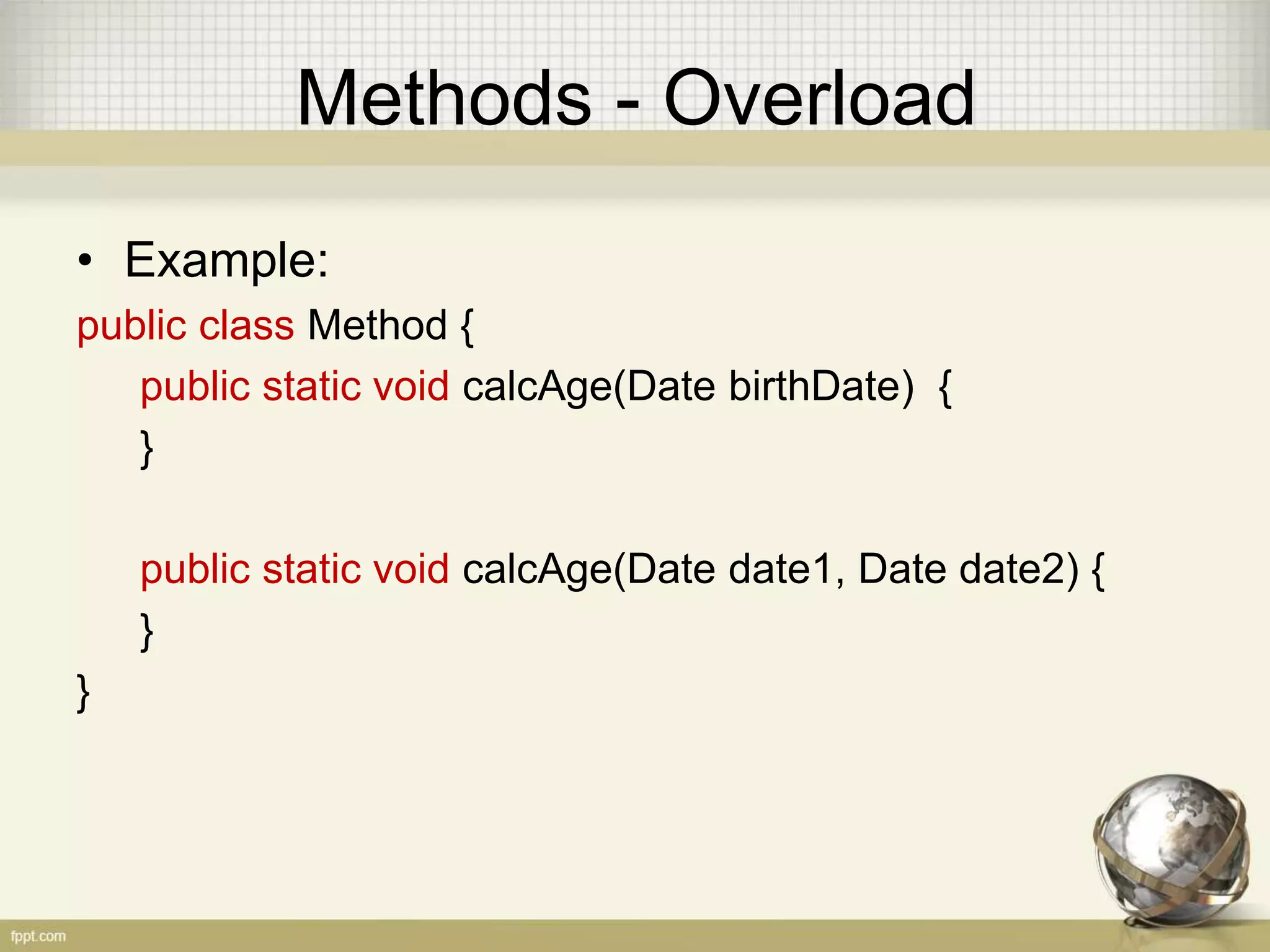 Methods - Overload
• Example:
public class Method {
public static void calcAge(Date birthDate) {
}
public static void calcAge(Date date1, Date date2) {
}
}
 