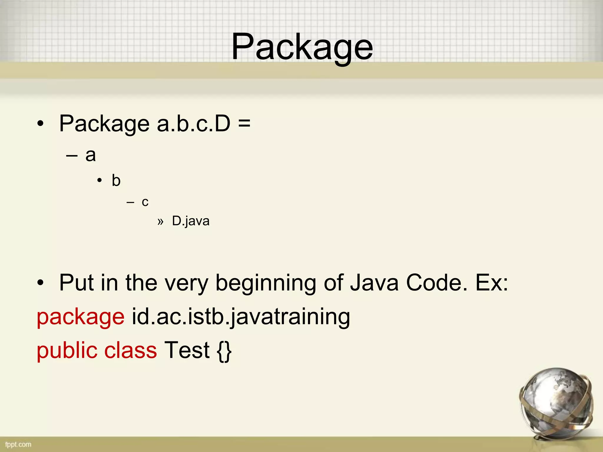 Package
• Must be unique
• Package = Directory
• The identifier rules applied
• There are thus three purposes to packages:
– To organize namespaces in your program so your
classes don't collide with each other
– To organize namespaces for all organizations, so all
program names don't collide with each other
– To control visibility of classes
 