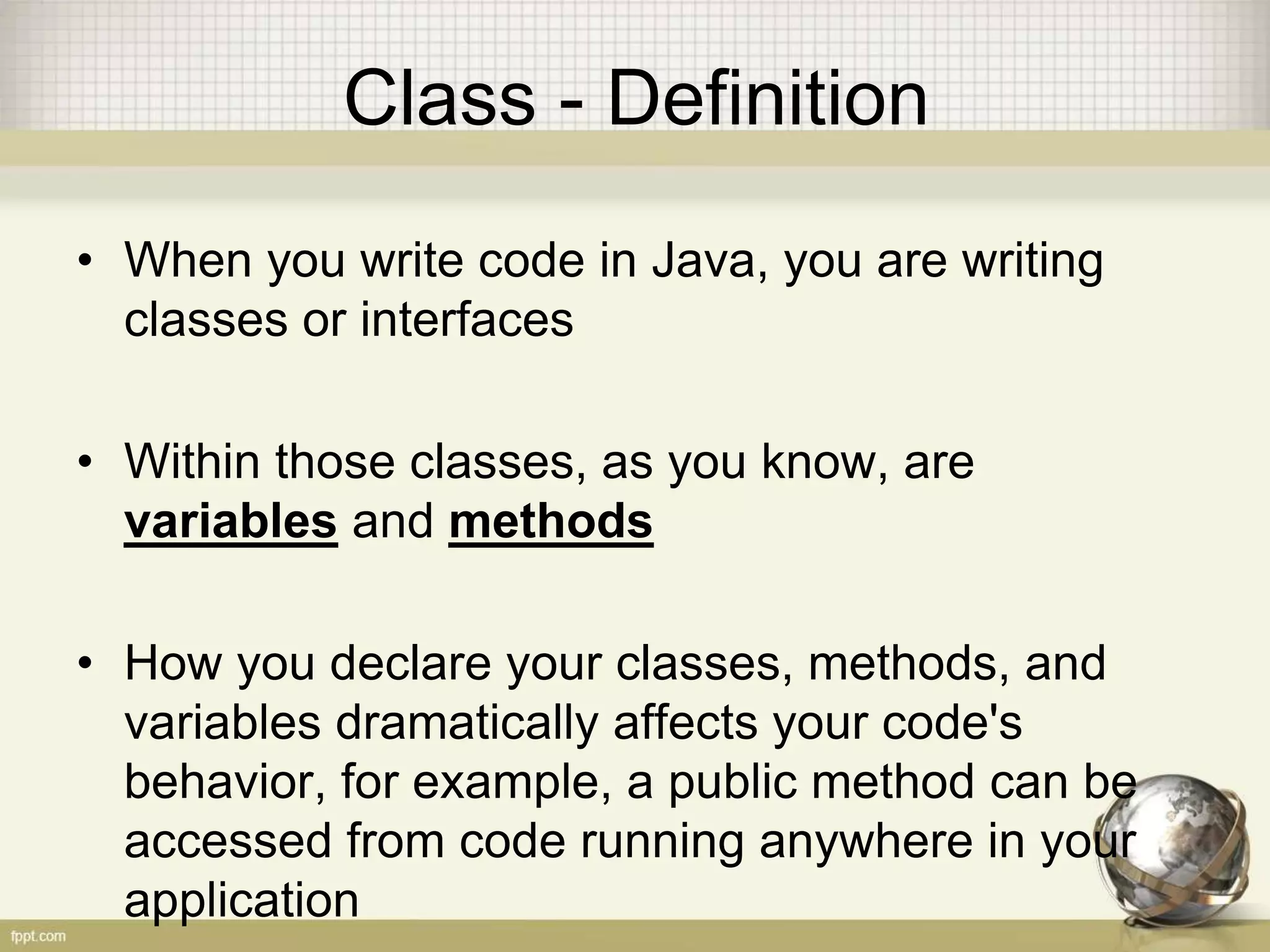 Class - Definition
• When you write code in Java, you are writing
classes or interfaces
• Within those classes, as you know, are
variables and methods
• How you declare your classes, methods, and
variables dramatically affects your code's
behavior, for example, a public method can be
accessed from code running anywhere in your
application
 