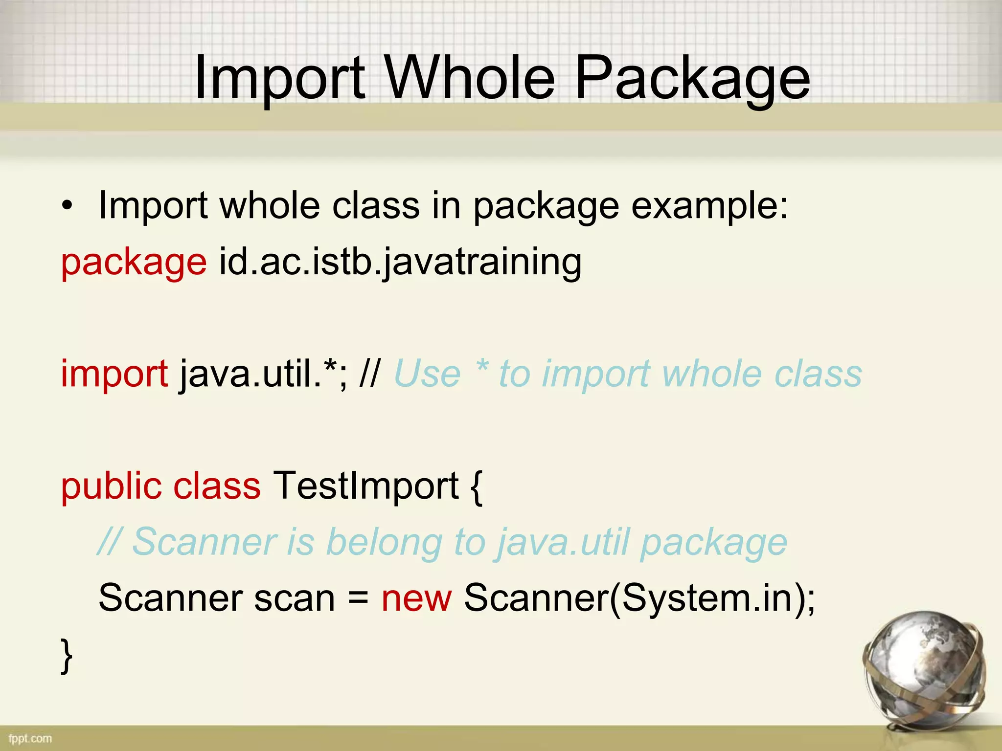 Import
• You do import when you calling a class from
another package
• Only one class with the same name can be
imported
• There 3 ways to use class from another package
– Import whole class in package
– import the spesific class
– Using full name
 