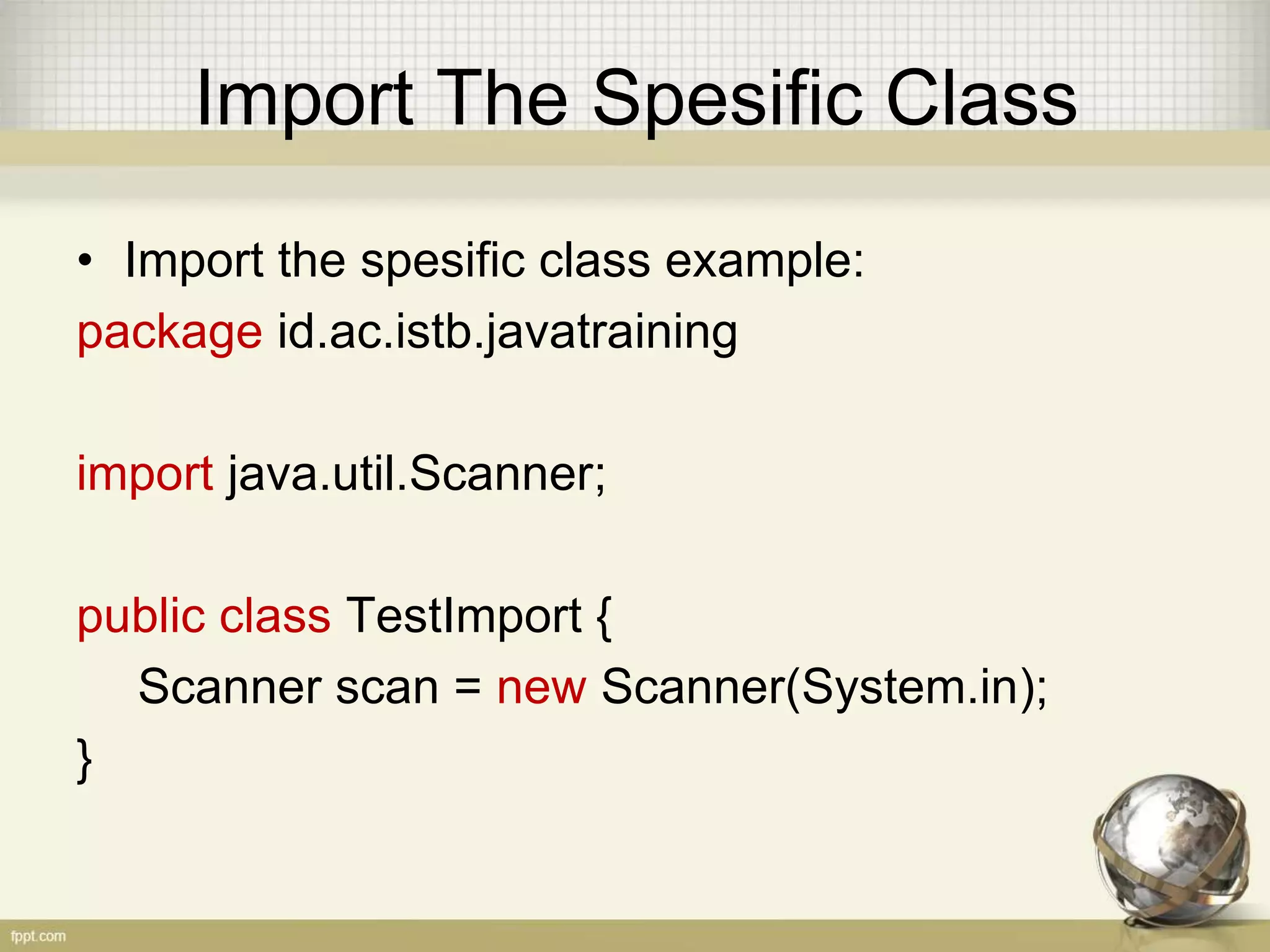 Import Whole Package
• Import whole class in package example:
package id.ac.istb.javatraining
import java.util.*; // Use * to import whole class
public class TestImport {
// Scanner is belong to java.util package
Scanner scan = new Scanner(System.in);
}
 