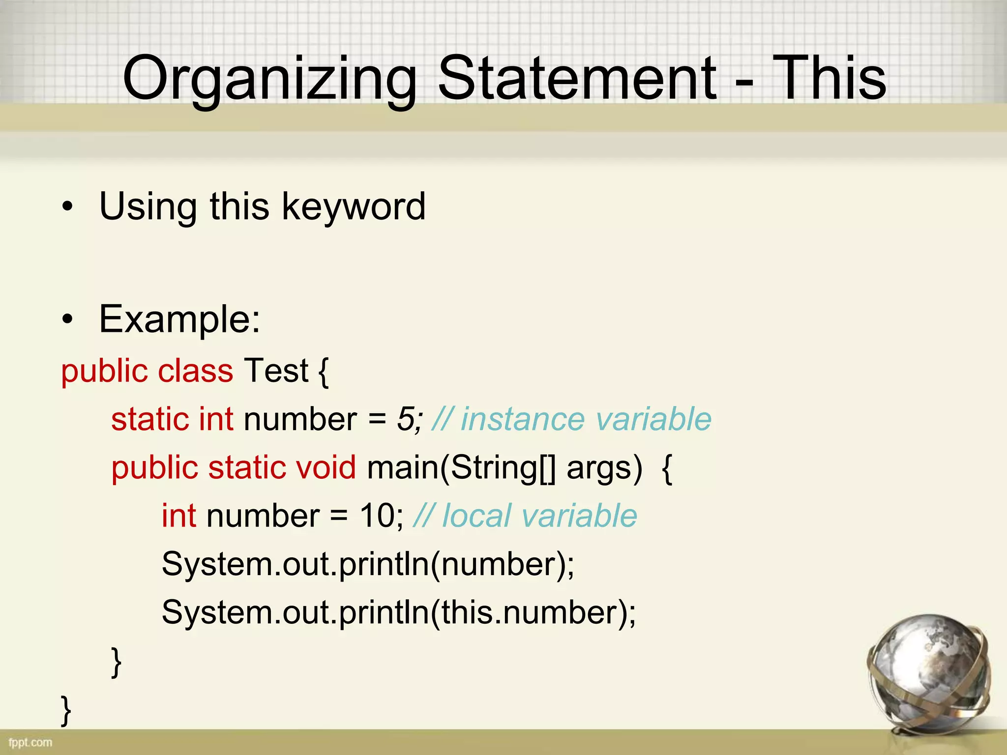 Organizing Statement - Local
• Local variable
Local variable live only inside the block of if, loop
or method
• Example:
boolean valid = true
if (valid) {
int number = 5; // local variable
}
 