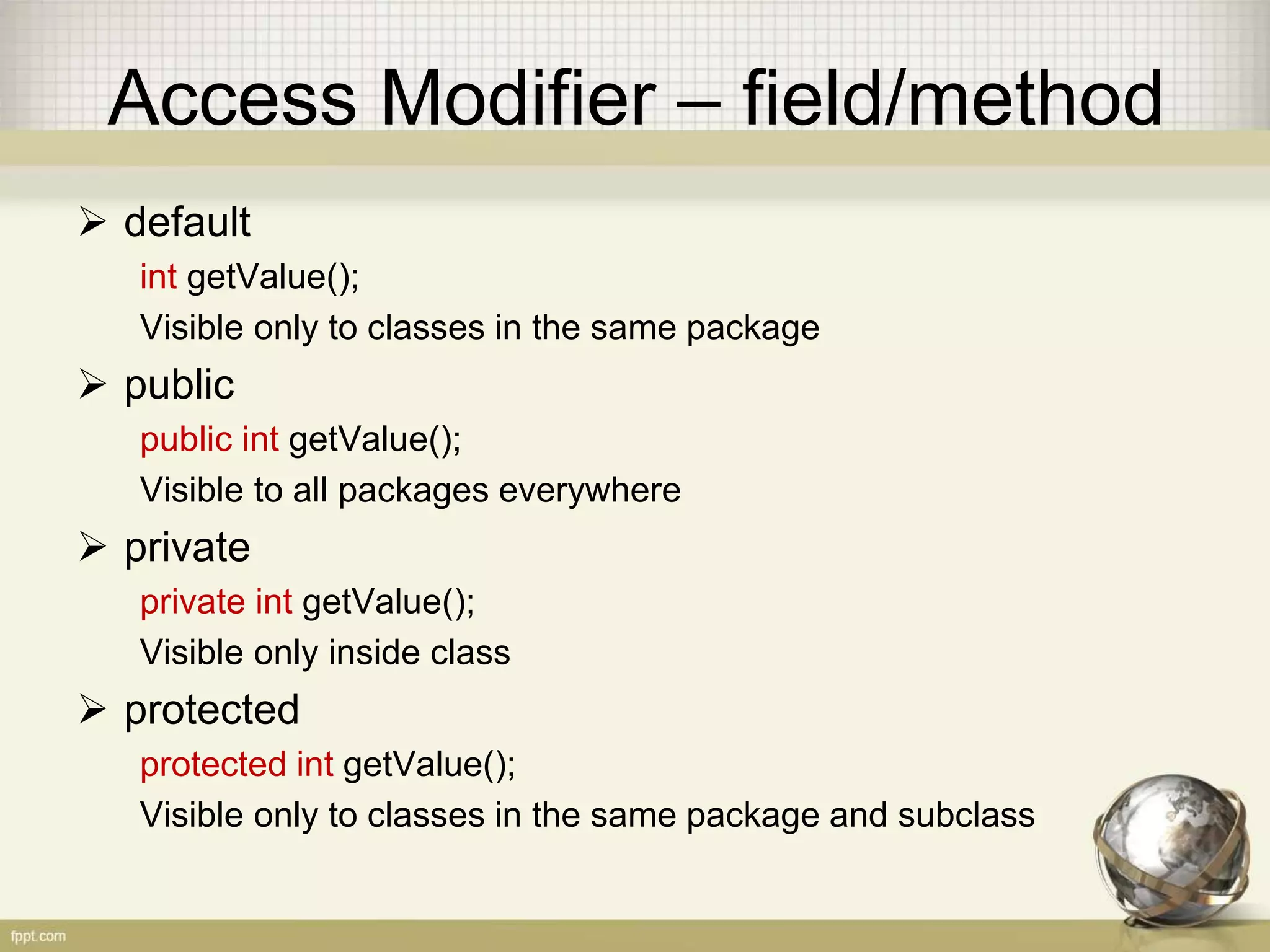 Access Modifier
• There are four access modifier in Java:
default
• Visible only in the same package
private
• Visible only in the same class
protected
• Visible only in the same class or subclass
public
• Visible everywhere
 