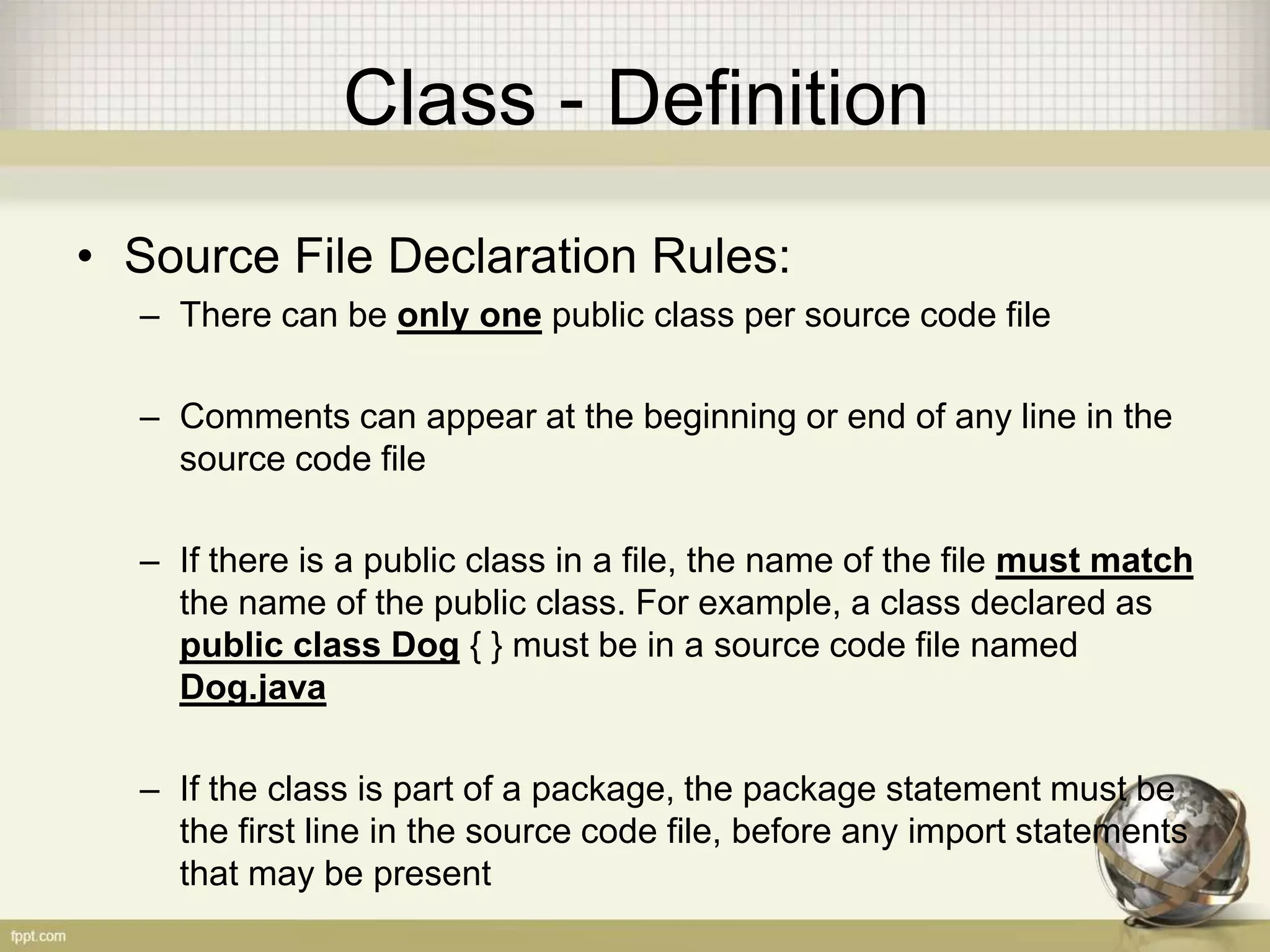 Class - Definition
• Source File Declaration Rules:
– There can be only one public class per source code file
– Comments can appear at the beginning or end of any line in the
source code file
– If there is a public class in a file, the name of the file must match
the name of the public class. For example, a class declared as
public class Dog { } must be in a source code file named
Dog.java
– If the class is part of a package, the package statement must be
the first line in the source code file, before any import statements
that may be present
 