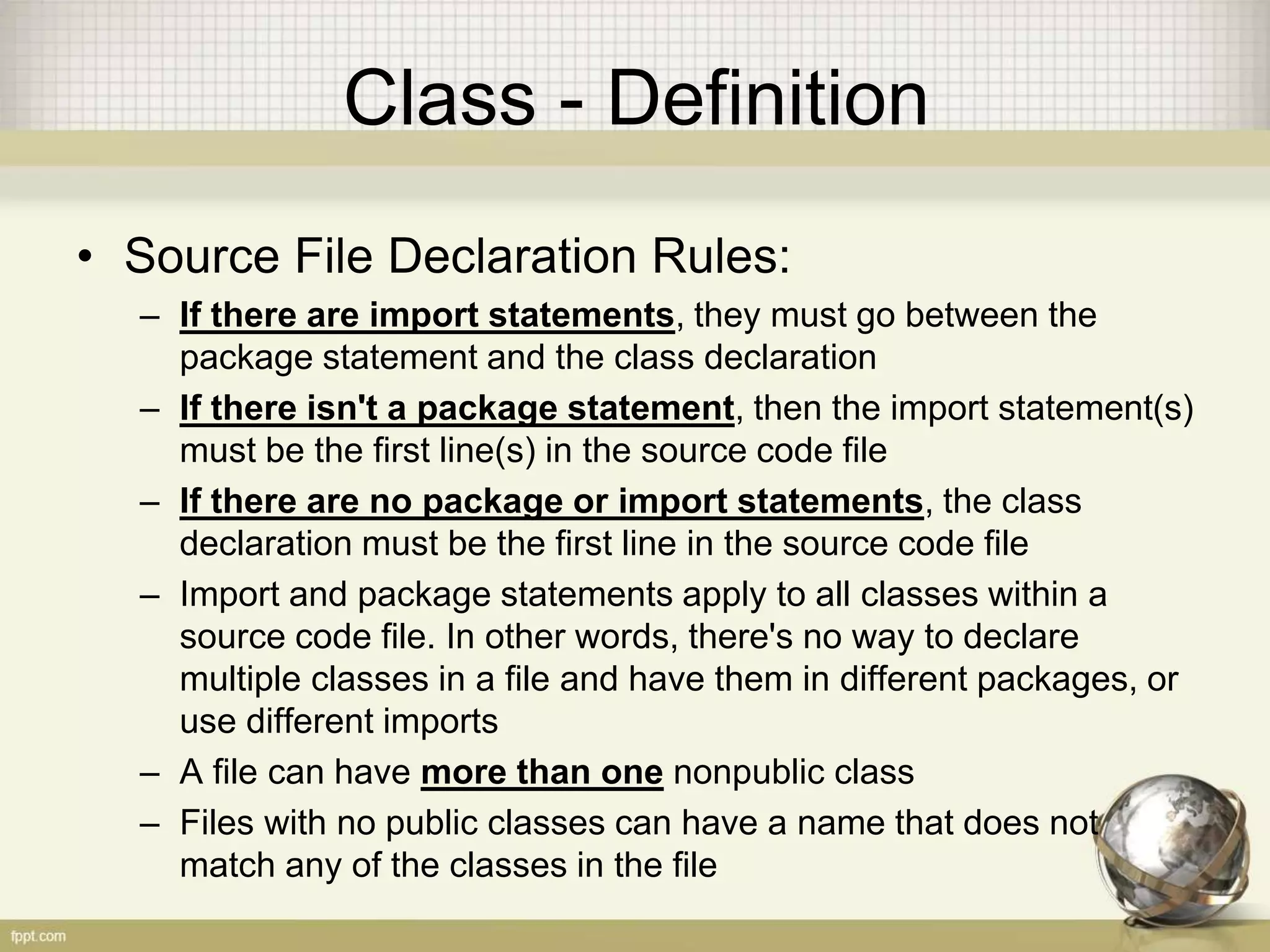 Class - Definition
• Source File Declaration Rules:
– If there are import statements, they must go between the
package statement and the class declaration
– If there isn't a package statement, then the import statement(s)
must be the first line(s) in the source code file
– If there are no package or import statements, the class
declaration must be the first line in the source code file
– Import and package statements apply to all classes within a
source code file. In other words, there's no way to declare
multiple classes in a file and have them in different packages, or
use different imports
– A file can have more than one nonpublic class
– Files with no public classes can have a name that does not
match any of the classes in the file
 