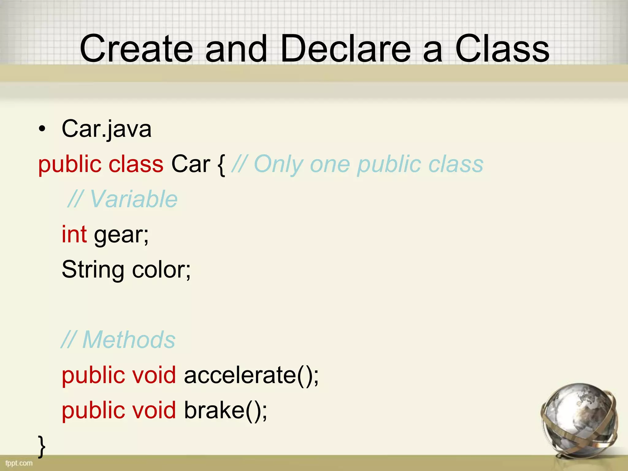 Create and Declare a Class
• Car.java
public class Car { // Only one public class
// Variable
int gear;
String color;
// Methods
public void accelerate();
public void brake();
}
 