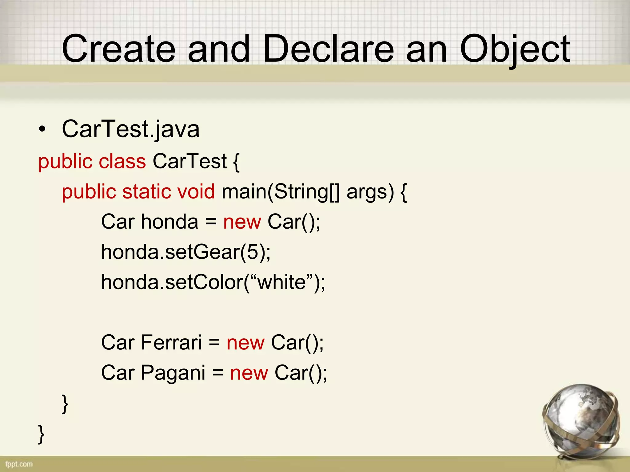 Create and Declare an Object
• CarTest.java
public class CarTest {
public static void main(String[] args) {
Car honda = new Car();
honda.setGear(5);
honda.setColor(“white”);
Car Ferrari = new Car();
Car Pagani = new Car();
}
}
 