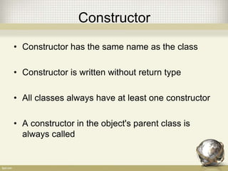 Constructor
• Constructor has the same name as the class
• Constructor is written without return type
• All classes always have at least one constructor
• A constructor in the object's parent class is
always called
 