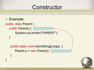 Constructor
• Example:
public class Parent {
public Parent() {
System.out.println(“PARENT”);
}
public static void main(String[] args) {
Parent p = new Parent();
}
}
 