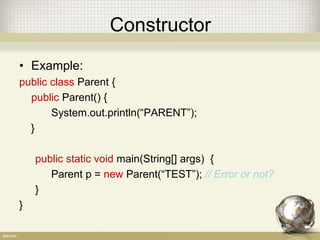 Constructor
• Example:
public class Parent {
public Parent() {
System.out.println(“PARENT”);
}
public static void main(String[] args) {
Parent p = new Parent(“TEST”); // Error or not?
}
}
 