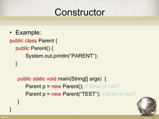 Constructor
• Example:
public class Parent {
public Parent() {
System.out.println(“PARENT”);
}
public static void main(String[] args) {
Parent p = new Parent(); // Error or not?
Parent p = new Parent(“TEST”); // Error or not?
}
}
 