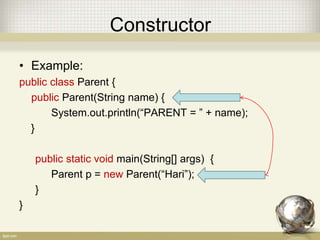 Constructor
• Example:
public class Parent {
public Parent(String name) {
System.out.println(“PARENT = ” + name);
}
public static void main(String[] args) {
Parent p = new Parent(“Hari”);
}
}
 