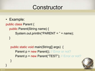 Constructor
• Example:
public class Parent {
public Parent(String name) {
System.out.println(“PARENT = ” + name);
}
public static void main(String[] args) {
Parent p = new Parent(); // Error or not?
Parent p = new Parent(“TEST”); // Error or not?
}
}
 