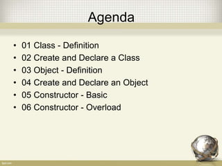 Agenda
• 01 Class - Definition
• 02 Create and Declare a Class
• 03 Object - Definition
• 04 Create and Declare an Object
• 05 Constructor - Basic
• 06 Constructor - Overload
 