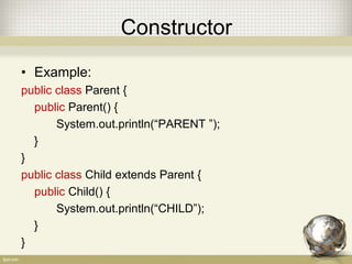 Constructor
• Example:
public class Parent {
public Parent() {
System.out.println(“PARENT ”);
}
}
public class Child extends Parent {
public Child() {
System.out.println(“CHILD”);
}
}
 
