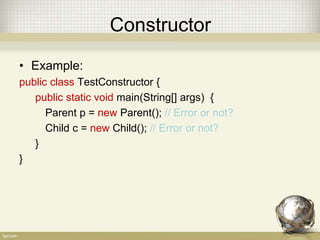 Constructor
• Example:
public class TestConstructor {
public static void main(String[] args) {
Parent p = new Parent(); // Error or not?
Child c = new Child(); // Error or not?
}
}
 