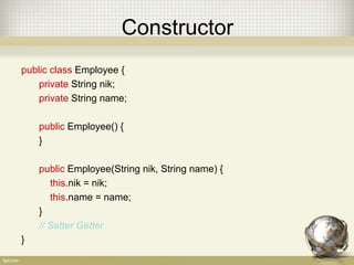 Constructor
public class Employee {
private String nik;
private String name;
public Employee() {
}
public Employee(String nik, String name) {
this.nik = nik;
this.name = name;
}
// Setter Getter
}
 