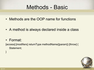 Methods - Basic
• Methods are the OOP name for functions
• A method is always declared inside a class
• Format:
[access] [modifiers] returnType methodName([param]) [throw] {
Statement;
}
 