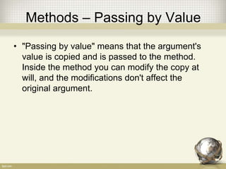Methods – Passing by Value
• "Passing by value" means that the argument's
value is copied and is passed to the method.
Inside the method you can modify the copy at
will, and the modifications don't affect the
original argument.
 