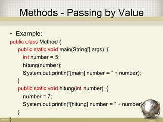 Methods - Passing by Value
• Example:
public class Method {
public static void main(String[] args) {
int number = 5;
hitung(number);
System.out.println(“[main] number = ” + number);
}
public static void hitung(int number) {
number = 7;
System.out.println(“[hitung] number = ” + number);
}
}
 