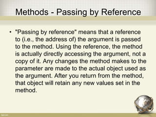 Methods - Passing by Reference
• "Passing by reference" means that a reference
to (i.e., the address of) the argument is passed
to the method. Using the reference, the method
is actually directly accessing the argument, not a
copy of it. Any changes the method makes to the
parameter are made to the actual object used as
the argument. After you return from the method,
that object will retain any new values set in the
method.
 