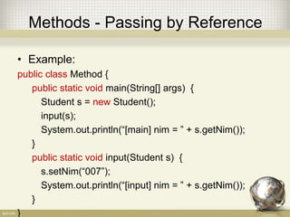 Methods - Passing by Reference
• Example:
public class Method {
public static void main(String[] args) {
Student s = new Student();
input(s);
System.out.println(“[main] nim = ” + s.getNim());
}
public static void input(Student s) {
s.setNim(“007”);
System.out.println(“[input] nim = ” + s.getNim());
}
}
 