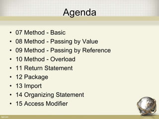 Agenda
• 07 Method - Basic
• 08 Method - Passing by Value
• 09 Method - Passing by Reference
• 10 Method - Overload
• 11 Return Statement
• 12 Package
• 13 Import
• 14 Organizing Statement
• 15 Access Modifier
 