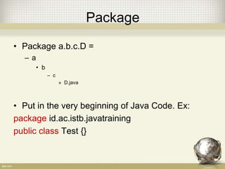 Package
• Must be unique
• Package = Directory
• The identifier rules applied
• There are thus three purposes to packages:
– To organize namespaces in your program so your
classes don't collide with each other
– To organize namespaces for all organizations, so all
program names don't collide with each other
– To control visibility of classes
 