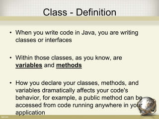 Class - Definition
• When you write code in Java, you are writing
classes or interfaces
• Within those classes, as you know, are
variables and methods
• How you declare your classes, methods, and
variables dramatically affects your code's
behavior, for example, a public method can be
accessed from code running anywhere in your
application
 