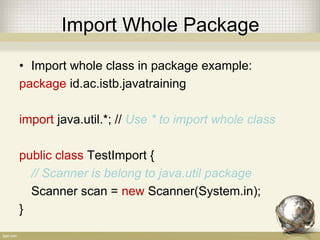 Import
• You do import when you calling a class from
another package
• Only one class with the same name can be
imported
• There 3 ways to use class from another package
– Import whole class in package
– import the spesific class
– Using full name
 