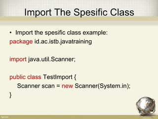 Import Whole Package
• Import whole class in package example:
package id.ac.istb.javatraining
import java.util.*; // Use * to import whole class
public class TestImport {
// Scanner is belong to java.util package
Scanner scan = new Scanner(System.in);
}
 