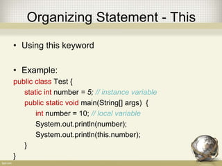 Organizing Statement - Local
• Local variable
Local variable live only inside the block of if, loop
or method
• Example:
boolean valid = true
if (valid) {
int number = 5; // local variable
}
 
