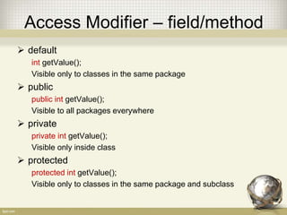 Access Modifier
• There are four access modifier in Java:
default
• Visible only in the same package
private
• Visible only in the same class
protected
• Visible only in the same class or subclass
public
• Visible everywhere
 