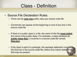 Class - Definition
• Source File Declaration Rules:
– There can be only one public class per source code file
– Comments can appear at the beginning or end of any line in the
source code file
– If there is a public class in a file, the name of the file must match
the name of the public class. For example, a class declared as
public class Dog { } must be in a source code file named
Dog.java
– If the class is part of a package, the package statement must be
the first line in the source code file, before any import statements
that may be present
 