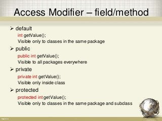 Access Modifier – field/method
 default
int getValue();
Visible only to classes in the same package
 public
public int getValue();
Visible to all packages everywhere
 private
private int getValue();
Visible only inside class
 protected
protected int getValue();
Visible only to classes in the same package and subclass
 