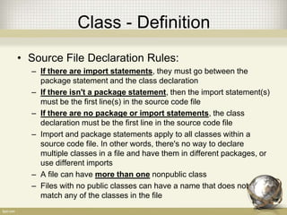 Class - Definition
• Source File Declaration Rules:
– If there are import statements, they must go between the
package statement and the class declaration
– If there isn't a package statement, then the import statement(s)
must be the first line(s) in the source code file
– If there are no package or import statements, the class
declaration must be the first line in the source code file
– Import and package statements apply to all classes within a
source code file. In other words, there's no way to declare
multiple classes in a file and have them in different packages, or
use different imports
– A file can have more than one nonpublic class
– Files with no public classes can have a name that does not
match any of the classes in the file
 