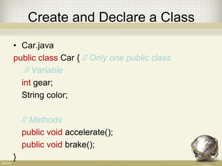 Create and Declare a Class
• Car.java
public class Car { // Only one public class
// Variable
int gear;
String color;
// Methods
public void accelerate();
public void brake();
}
 