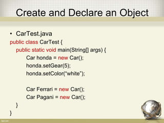 Create and Declare an Object
• CarTest.java
public class CarTest {
public static void main(String[] args) {
Car honda = new Car();
honda.setGear(5);
honda.setColor(“white”);
Car Ferrari = new Car();
Car Pagani = new Car();
}
}
 